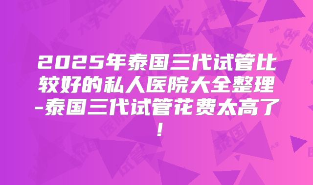 2025年泰国三代试管比较好的私人医院大全整理-泰国三代试管花费太高了!