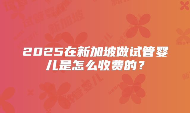 2025在新加坡做试管婴儿是怎么收费的?