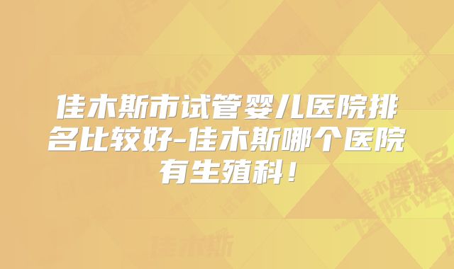 佳木斯市试管婴儿医院排名比较好-佳木斯哪个医院有生殖科!
