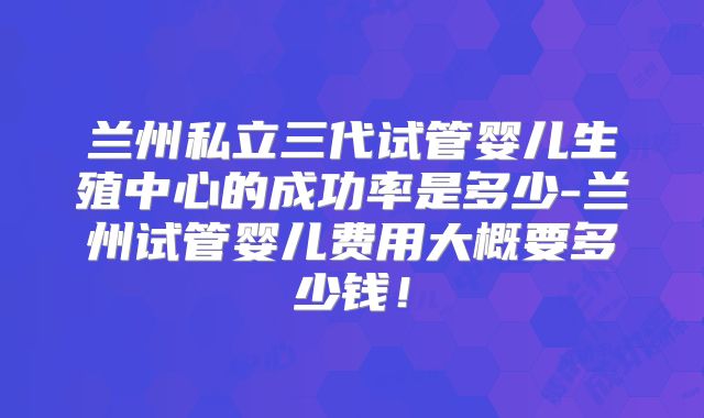 兰州私立三代试管婴儿生殖中心的成功率是多少-兰州试管婴儿费用大概要多少钱！