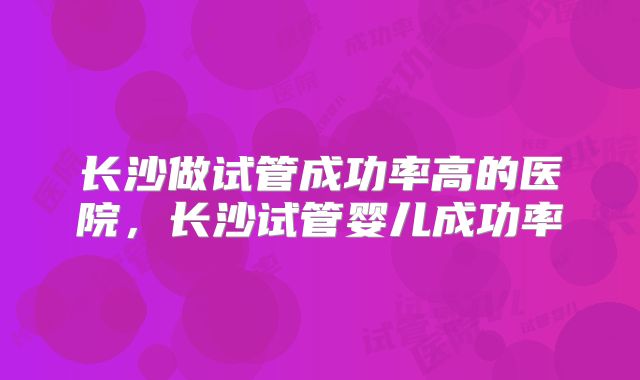 长沙做试管成功率高的医院，长沙试管婴儿成功率