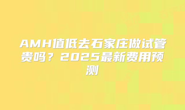 AMH值低去石家庄做试管贵吗？2025最新费用预测
