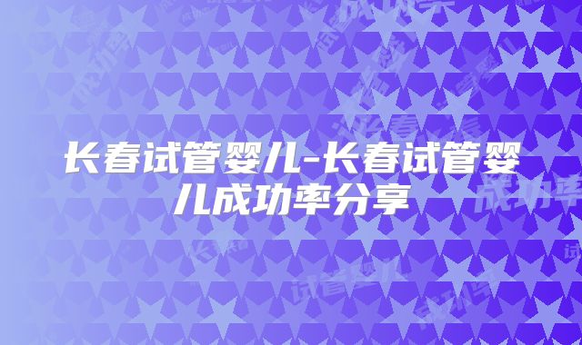 长春试管婴儿-长春试管婴儿成功率分享