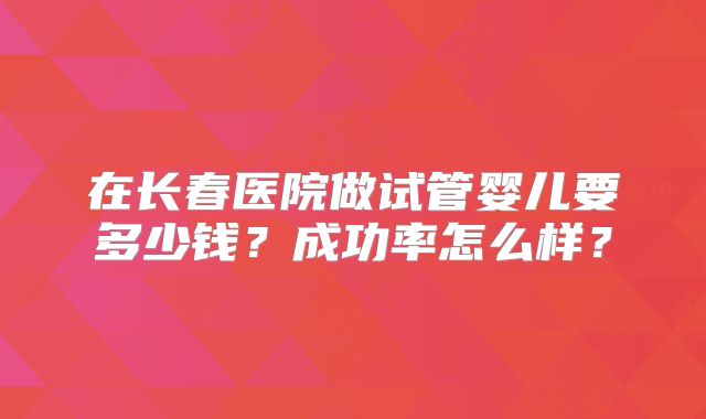 在长春医院做试管婴儿要多少钱？成功率怎么样？