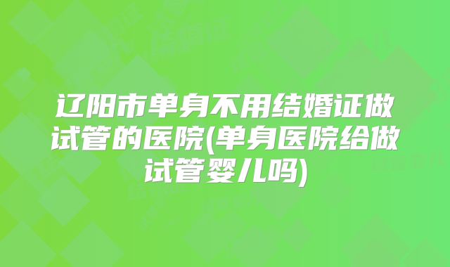 辽阳市单身不用结婚证做试管的医院(单身医院给做试管婴儿吗)