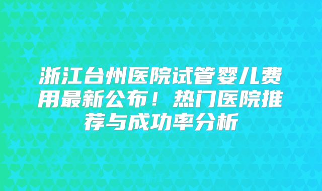 浙江台州医院试管婴儿费用最新公布！热门医院推荐与成功率分析