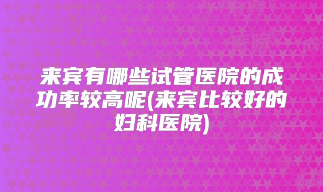 来宾有哪些试管医院的成功率较高呢(来宾比较好的妇科医院)