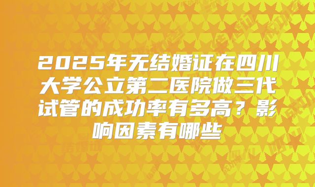 2025年无结婚证在四川大学公立第二医院做三代试管的成功率有多高？影响因素有哪些