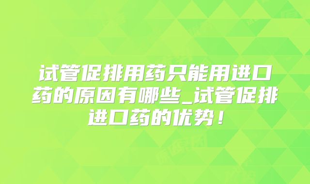 试管促排用药只能用进口药的原因有哪些_试管促排进口药的优势!