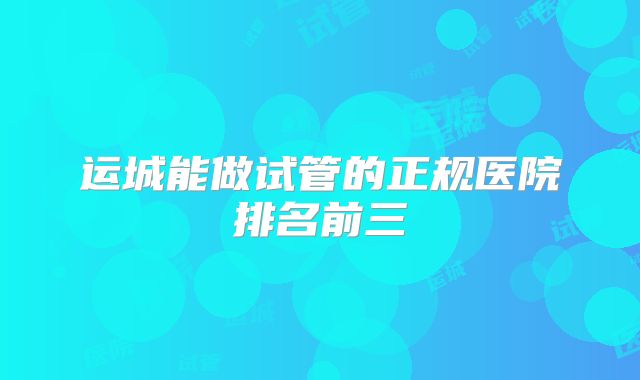 运城能做试管的正规医院排名前三