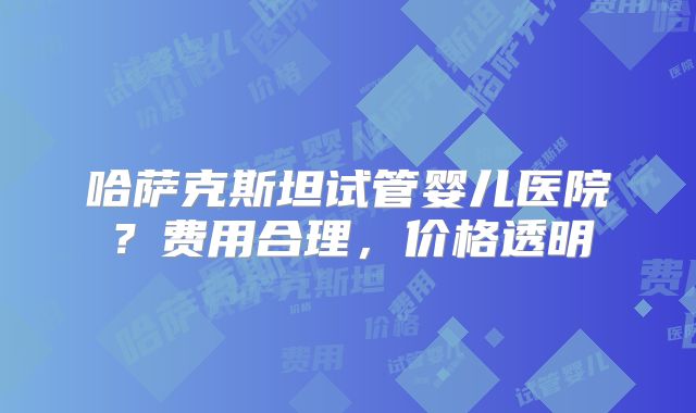 哈萨克斯坦试管婴儿医院？费用合理，价格透明