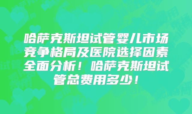 哈萨克斯坦试管婴儿市场竞争格局及医院选择因素全面分析！哈萨克斯坦试管总费用多少！