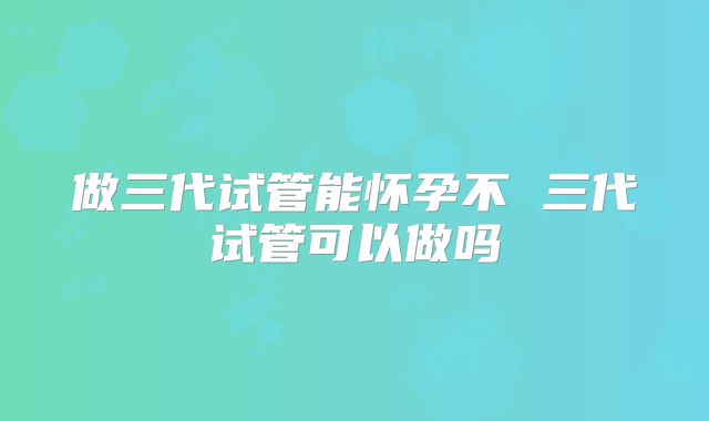 做三代试管能怀孕不 三代试管可以做吗