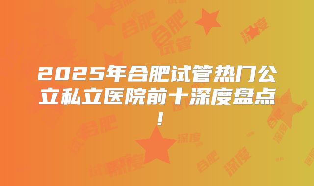 2025年合肥试管热门公立私立医院前十深度盘点！