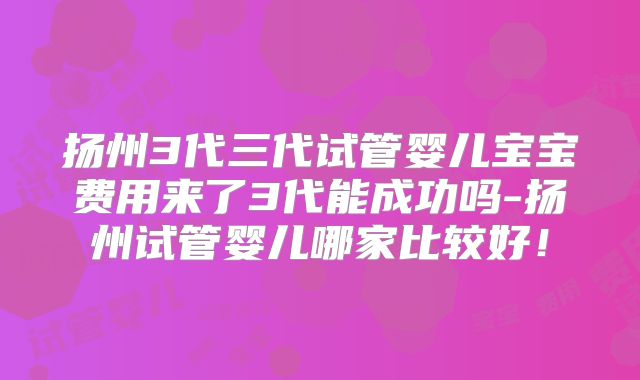 扬州3代三代试管婴儿宝宝费用来了3代能成功吗-扬州试管婴儿哪家比较好！