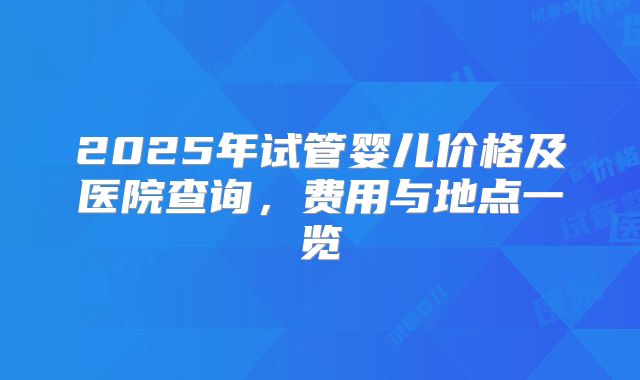 2025年试管婴儿价格及医院查询，费用与地点一览