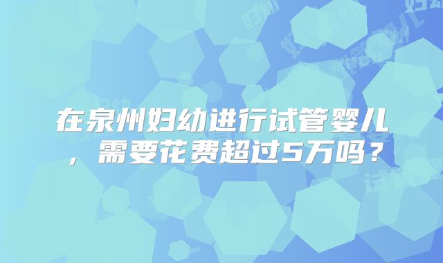 在泉州妇幼进行试管婴儿，需要花费超过5万吗？