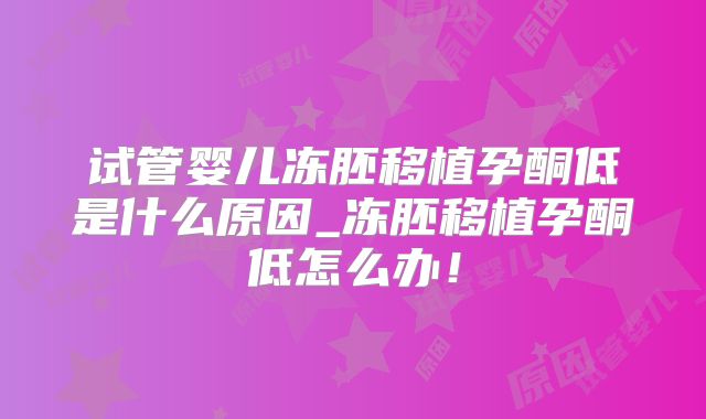 试管婴儿冻胚移植孕酮低是什么原因_冻胚移植孕酮低怎么办!