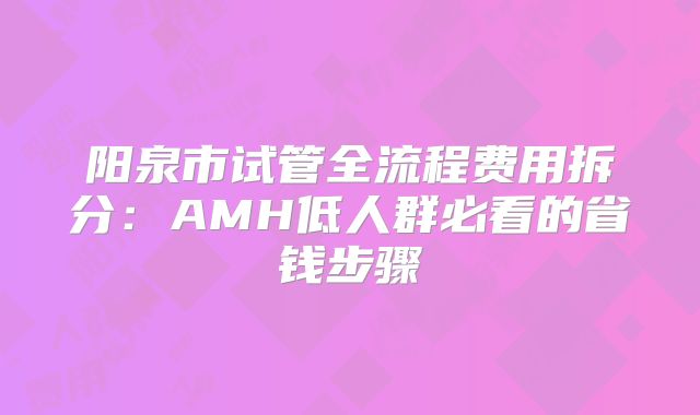 阳泉市试管全流程费用拆分：AMH低人群必看的省钱步骤
