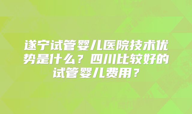 遂宁试管婴儿医院技术优势是什么?四川比较好的试管婴儿费用?