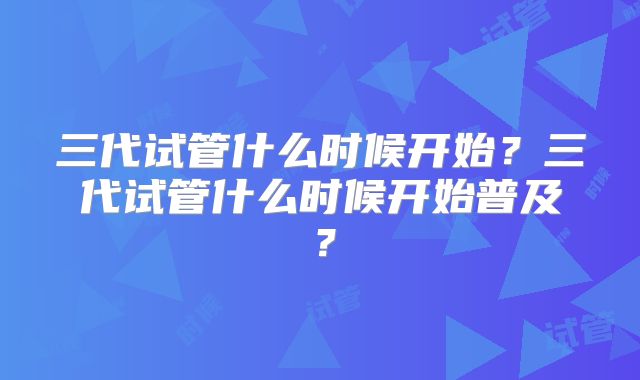 三代试管什么时候开始？三代试管什么时候开始普及？