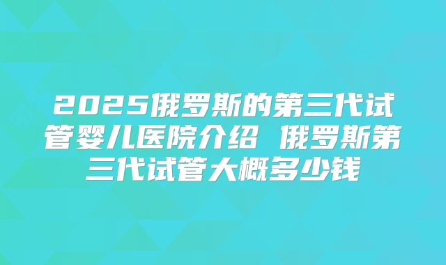 2025俄罗斯的第三代试管婴儿医院介绍 俄罗斯第三代试管大概多少钱