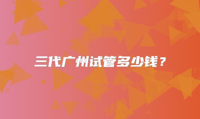 三代广州试管多少钱？