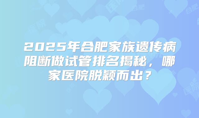 2025年合肥家族遗传病阻断做试管排名揭秘,哪家医院脱颖而出?