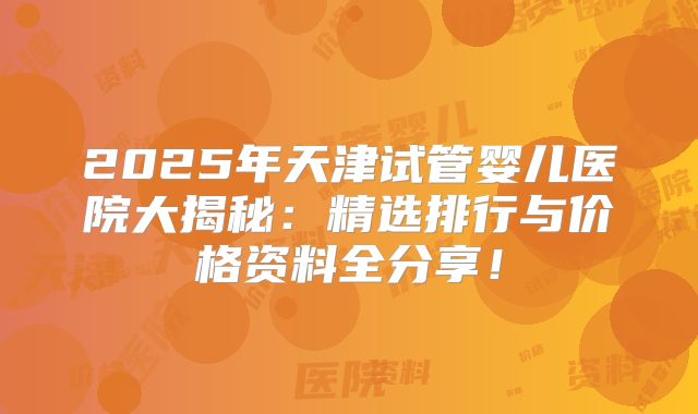 2025年天津试管婴儿医院大揭秘：精选排行与价格资料全分享！
