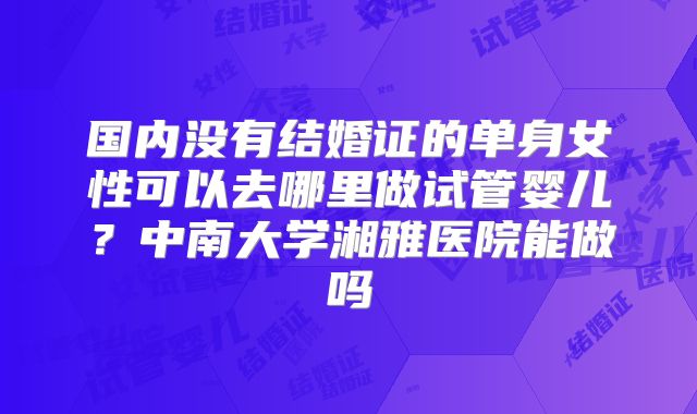 国内没有结婚证的单身女性可以去哪里做试管婴儿？中南大学湘雅医院能做吗