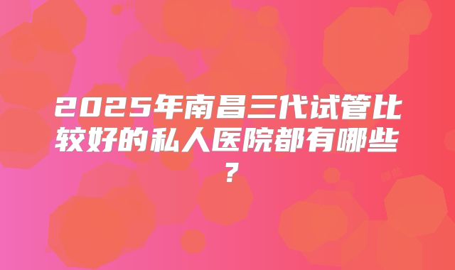 2025年南昌三代试管比较好的私人医院都有哪些？