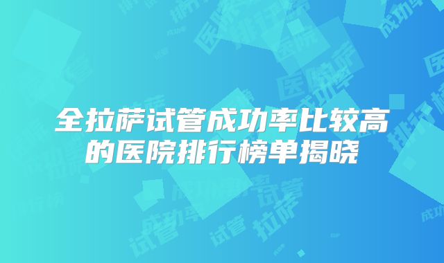 全拉萨试管成功率比较高的医院排行榜单揭晓