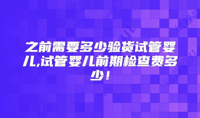 之前需要多少验货试管婴儿,试管婴儿前期检查费多少！
