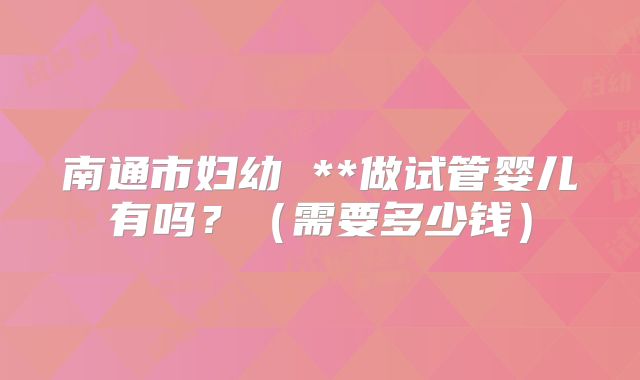 南通市妇幼 **做试管婴儿有吗？（需要多少钱）