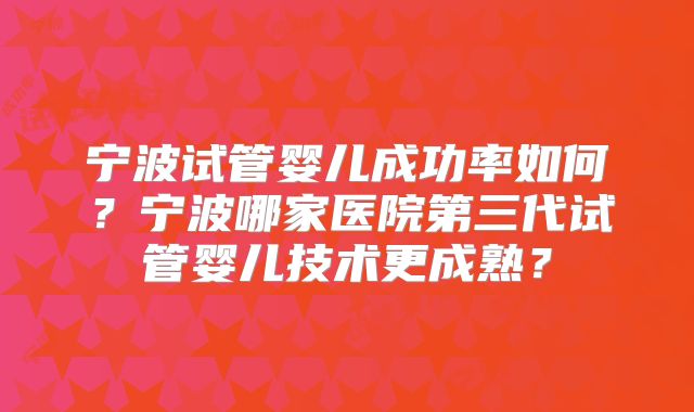 宁波试管婴儿成功率如何？宁波哪家医院第三代试管婴儿技术更成熟？