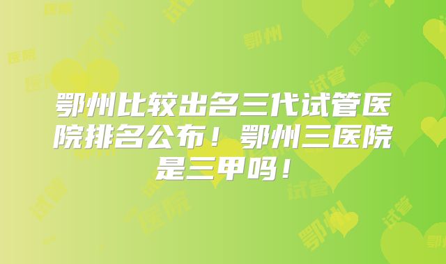 鄂州比较出名三代试管医院排名公布！鄂州三医院是三甲吗！