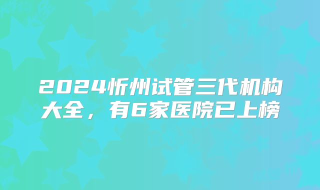 2024忻州试管三代机构大全,有6家医院已上榜