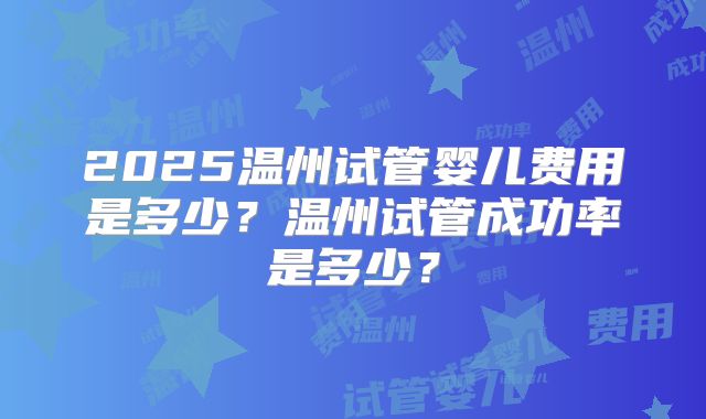 2025温州试管婴儿费用是多少?温州试管成功率是多少?
