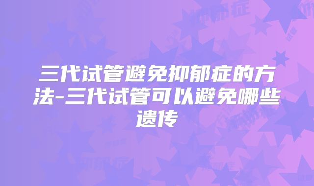 三代试管避免抑郁症的方法-三代试管可以避免哪些遗传