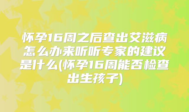 怀孕16周之后查出艾滋病怎么办来听听专家的建议是什么(怀孕16周能否检查出生孩子)