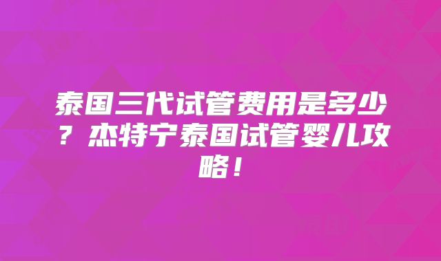 泰国三代试管费用是多少？杰特宁泰国试管婴儿攻略！