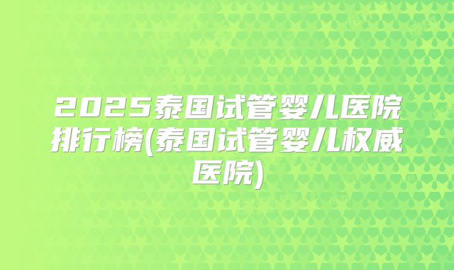 2025泰国试管婴儿医院排行榜(泰国试管婴儿权威医院)