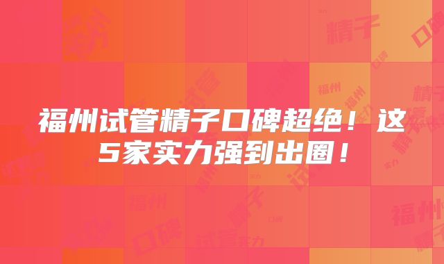 福州试管精子口碑超绝!这5家实力强到出圈!
