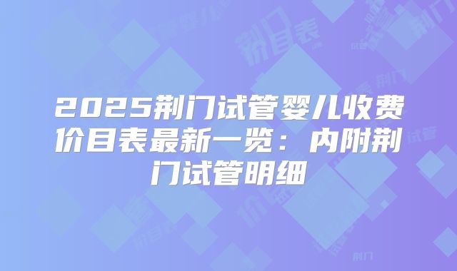 2025荆门试管婴儿收费价目表最新一览：内附荆门试管明细