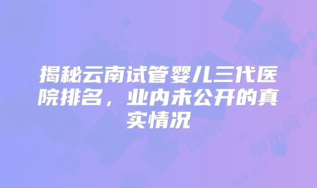 揭秘云南试管婴儿三代医院排名，业内未公开的真实情况