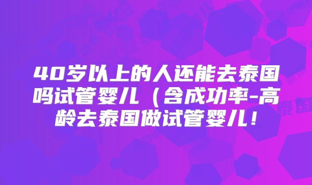 40岁以上的人还能去泰国吗试管婴儿(含成功率-高龄去泰国做试管婴儿!