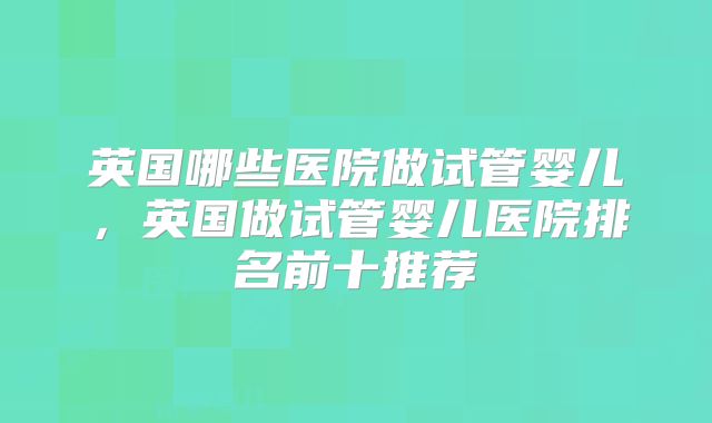 英国哪些医院做试管婴儿，英国做试管婴儿医院排名前十推荐