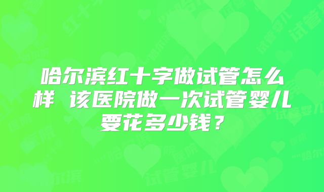 哈尔滨红十字做试管怎么样 该医院做一次试管婴儿要花多少钱？