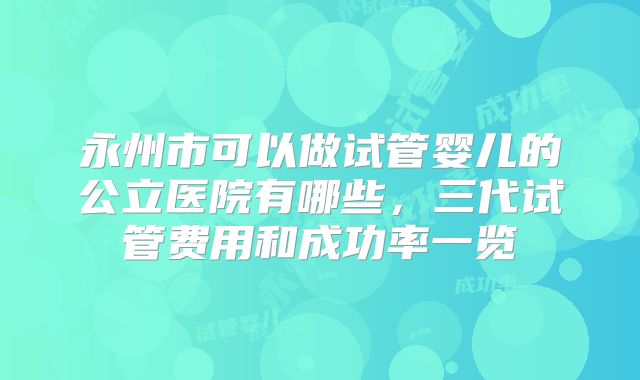 永州市可以做试管婴儿的公立医院有哪些，三代试管费用和成功率一览