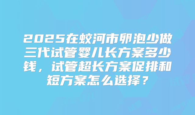 2025在蛟河市卵泡少做三代试管婴儿长方案多少钱，试管超长方案促排和短方案怎么选择？